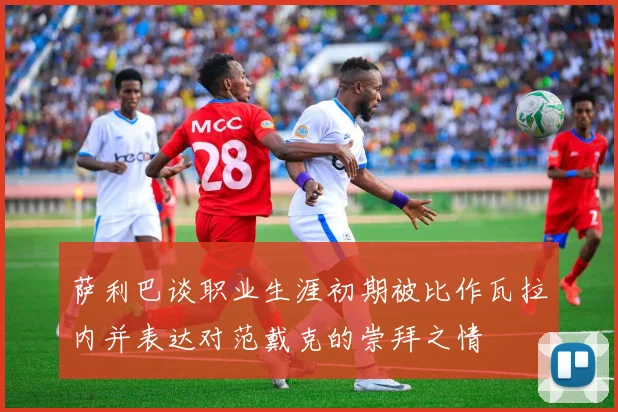 萨利巴谈职业生涯初期被比作瓦拉内并表达对范戴克的崇拜之情