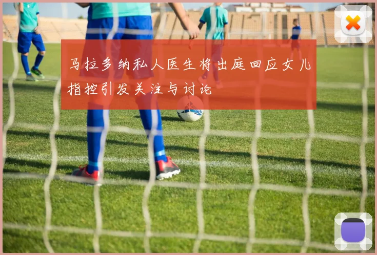 马拉多纳私人医生将出庭回应女儿指控引发关注与讨论