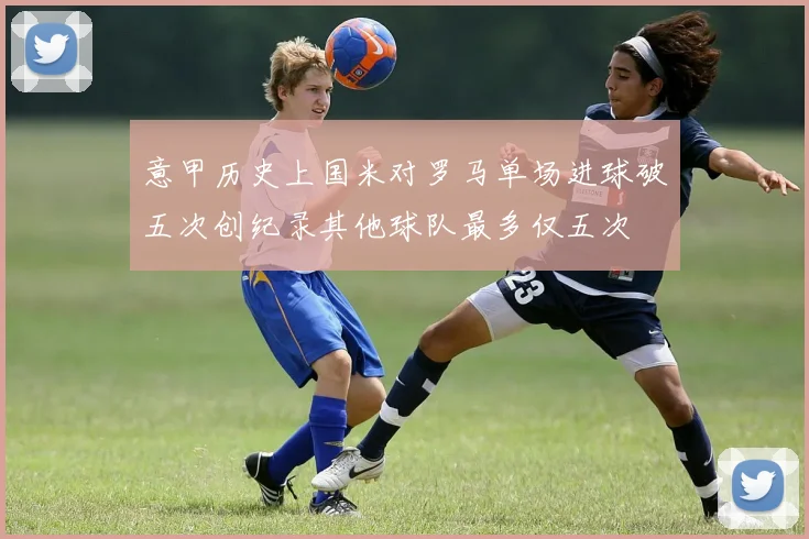 意甲历史上国米对罗马单场进球破五次创纪录其他球队最多仅五次