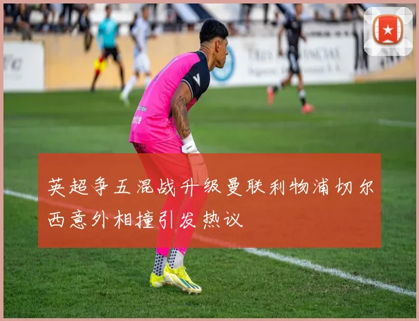 英超争五混战升级曼联利物浦切尔西意外相撞引发热议