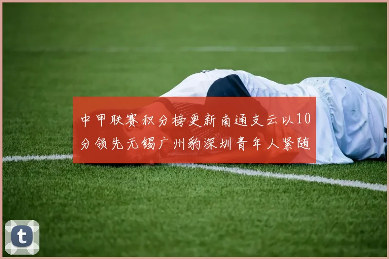 中甲联赛积分榜更新南通支云以10分领先无锡广州豹深圳青年人紧随其后