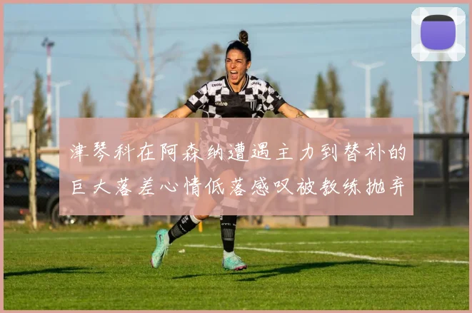津琴科在阿森纳遭遇主力到替补的巨大落差心情低落感叹被教练抛弃