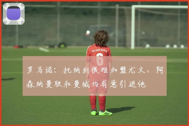 罗马诺：托纳利很难加盟尤文，阿森纳曼联和曼城均有意引进他